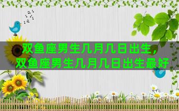 双鱼座男生几月几日出生，双鱼座男生几月几日出生最好