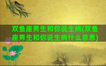 双鱼座男生和你说生病(双鱼座男生和你说生病什么意思)