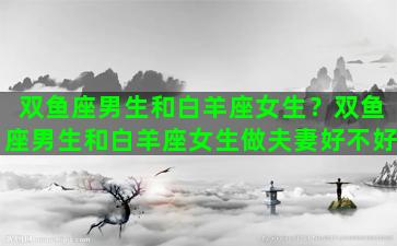 双鱼座男生和白羊座女生？双鱼座男生和白羊座女生做夫妻好不好