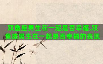 双鱼座男生在一起是否幸福,双鱼座男生在一起是否幸福的表现 双鱼座男生在一起是否幸福,双鱼座男生在一起是否幸福的表现