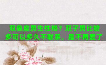 双鱼座男生性格？双子男比较多可以多久不联系，是不再爱了