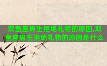 双鱼座男生拒绝礼物的原因,双鱼座男生拒绝礼物的原因是什么 双鱼座男生拒绝礼物的原因,双鱼座男生拒绝礼物的原因是什么