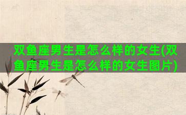 双鱼座男生是怎么样的女生(双鱼座男生是怎么样的女生图片)