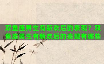 双鱼座男生有新欢后的表现？双鱼座男生有新欢后的表现有哪些
