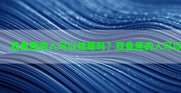 双鱼座的人可以结婚吗？双鱼座的人可以结婚吗男生
