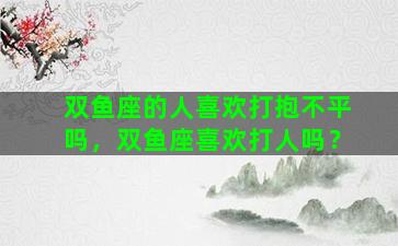 双鱼座的人喜欢打抱不平吗，双鱼座喜欢打人吗？