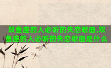 双鱼座的人必听的失恋歌曲,双鱼座的人必听的失恋歌曲是什么 双鱼座的人必听的失恋歌曲,双鱼座的人必听的失恋歌曲是什么