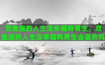 双鱼座的人生活幸福吗男生，双鱼座的人生活幸福吗男生会喜欢吗