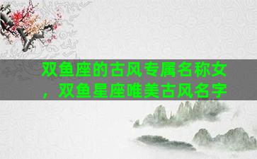 双鱼座的古风专属名称女，双鱼星座唯美古风名字