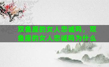 双鱼座的女人忠诚吗，双鱼座的女人忠诚吗为什么