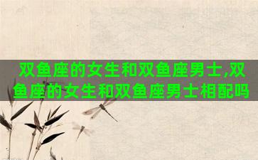 双鱼座的女生和双鱼座男士,双鱼座的女生和双鱼座男士相配吗 双鱼座的女生和双鱼座男士,双鱼座的女生和双鱼座男士相配吗