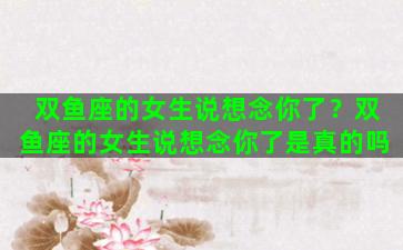 双鱼座的女生说想念你了？双鱼座的女生说想念你了是真的吗