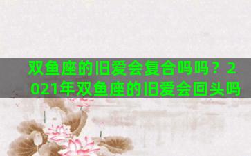双鱼座的旧爱会复合吗吗？2021年双鱼座的旧爱会回头吗
