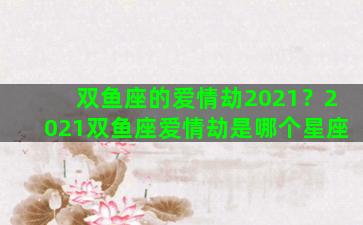 双鱼座的爱情劫2021？2021双鱼座爱情劫是哪个星座