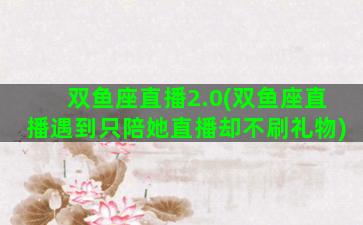 双鱼座直播2.0(双鱼座直播遇到只陪她直播却不刷礼物)