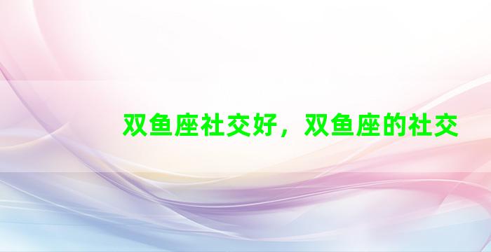 双鱼座社交好，双鱼座的社交