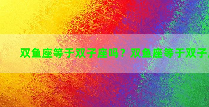 双鱼座等于双子座吗？双鱼座等于双子座吗男生