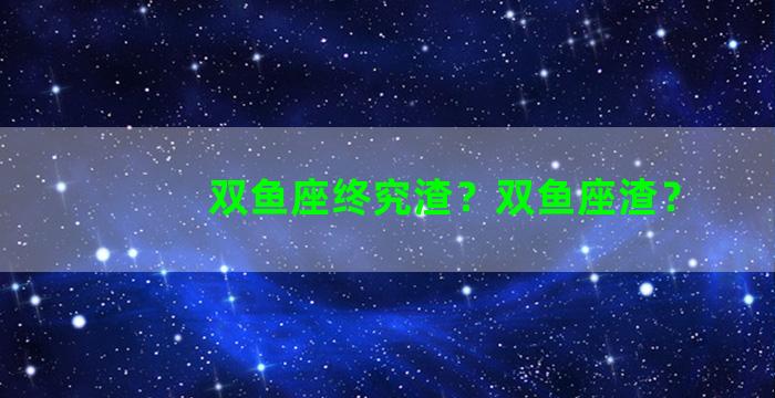 双鱼座终究渣？双鱼座渣？