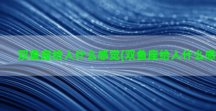 双鱼座给人什么感觉(双鱼座给人什么感觉和感觉)