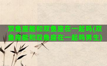双鱼座能和双鱼座在一起吗(双鱼座能和双鱼座在一起吗男生)