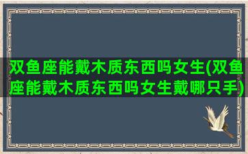 双鱼座能戴木质东西吗女生(双鱼座能戴木质东西吗女生戴哪只手)