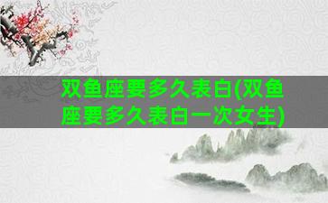 双鱼座要多久表白(双鱼座要多久表白一次女生)