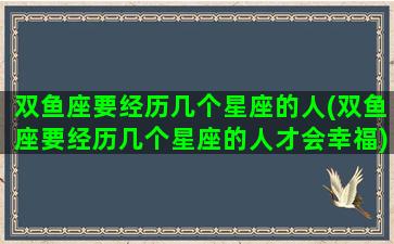 双鱼座要经历几个星座的人(双鱼座要经历几个星座的人才会幸福)