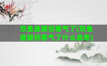 双鱼座跟你客气了(双鱼座跟你客气了什么意思)