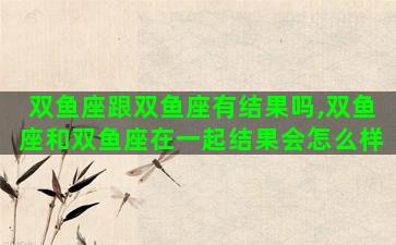 双鱼座跟双鱼座有结果吗,双鱼座和双鱼座在一起结果会怎么样 双鱼座跟双鱼座有结果吗,双鱼座和双鱼座在一起结果会怎么样