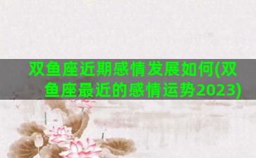 双鱼座近期感情发展如何(双鱼座最近的感情运势2023)