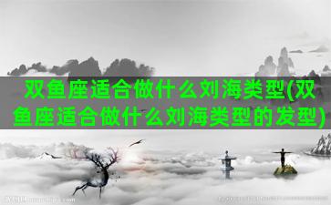 双鱼座适合做什么刘海类型(双鱼座适合做什么刘海类型的发型)