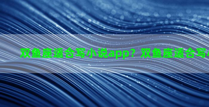 双鱼座适合写小说app？双鱼座适合写小说吗男生