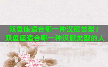 双鱼座适合哪一种汉服类型？双鱼座适合哪一种汉服类型的人