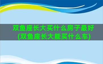 双鱼座长大买什么房子最好(双鱼座长大能买什么车)