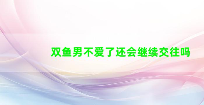 双鱼男不爱了还会继续交往吗