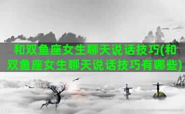 和双鱼座女生聊天说话技巧(和双鱼座女生聊天说话技巧有哪些)