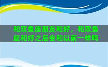 和双鱼座朋友和好，和双鱼座和好之后会和以前一样吗
