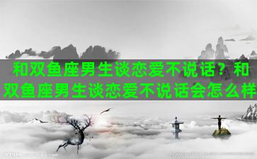 和双鱼座男生谈恋爱不说话？和双鱼座男生谈恋爱不说话会怎么样