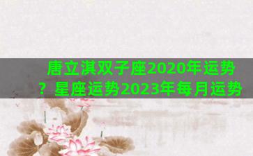 唐立淇双子座2020年运势？星座运势2023年每月运势