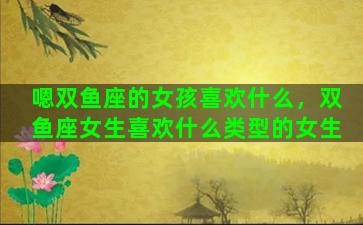 嗯双鱼座的女孩喜欢什么，双鱼座女生喜欢什么类型的女生