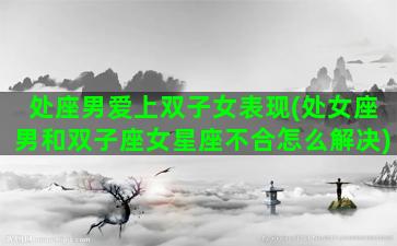 处座男爱上双子女表现(处女座男和双子座女星座不合怎么解决)