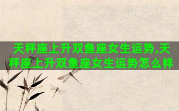 天秤座上升双鱼座女生运势,天秤座上升双鱼座女生运势怎么样 天秤座上升双鱼座女生运势,天秤座上升双鱼座女生运势怎么样