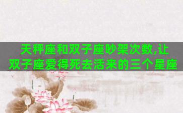 天秤座和双子座吵架次数,让双子座爱得死去活来的三个星座 天秤座和双子座吵架次数,让双子座爱得死去活来的三个星座