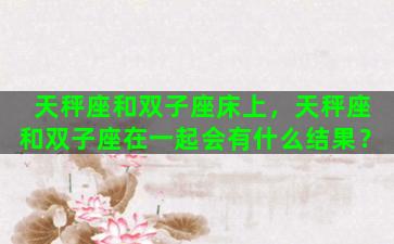 天秤座和双子座床上，天秤座和双子座在一起会有什么结果？