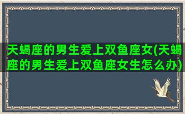 天蝎座的男生爱上双鱼座女(天蝎座的男生爱上双鱼座女生怎么办)