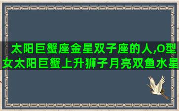 太阳巨蟹座金星双子座的人,O型女太阳巨蟹上升狮子月亮双鱼水星狮子金星双子性格特点 太阳巨蟹座金星双子座的人,O型女太阳巨蟹上升狮子月亮双鱼水星狮子金星双子性格特点