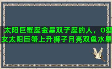 太阳巨蟹座金星双子座的人，O型女太阳巨蟹上升狮子月亮双鱼水星狮子金星双子性格特点