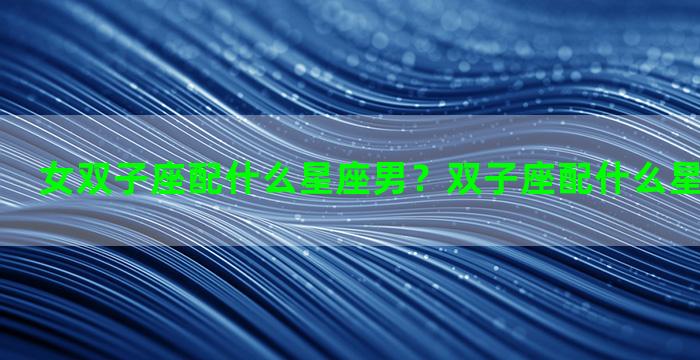 女双子座配什么星座男？双子座配什么星座男生最好