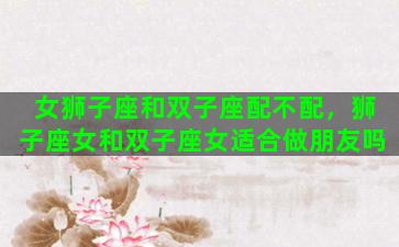 女狮子座和双子座配不配，狮子座女和双子座女适合做朋友吗