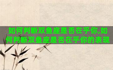 如何判断双鱼座是否在乎你,如何判断双鱼座是否在乎你的表现 如何判断双鱼座是否在乎你,如何判断双鱼座是否在乎你的表现